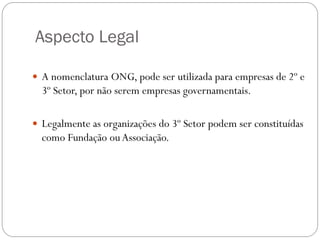 Aspecto Legal
 A nomenclatura ONG, pode ser utilizada para empresas de 2º e

3º Setor, por não serem empresas governamentais.
 Legalmente as organizações do 3º Setor podem ser constituídas

como Fundação ou Associação.

 
