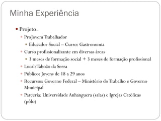 Minha Experiência
 Projeto:
 ProJovem Trabalhador
 Educador Social – Curso: Gastronomia
 Curso profissionalizante em diversas áreas
 3 meses de formação social + 3 meses de formação profissional
 Local: Taboão da Serra
 Público: Jovens de 18 a 29 anos
 Recursos: Governo Federal – Ministério do Trabalho e Governo
Municipal
 Parceria: Universidade Anhanguera (salas) e Igrejas Católicas
(pólo)

 