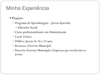 Minha Experiência
 Projeto:
 Programa de Aprendizagem – Jovem Aprendiz
 Educador Social
 Curso profissionalizante em Administração
 Local: Osasco
 Público: Jovens de 16 a 23 anos
 Recursos: Governo Municipal
 Parceria: Governo Municipal e Empresas que receberam os
jovens

 