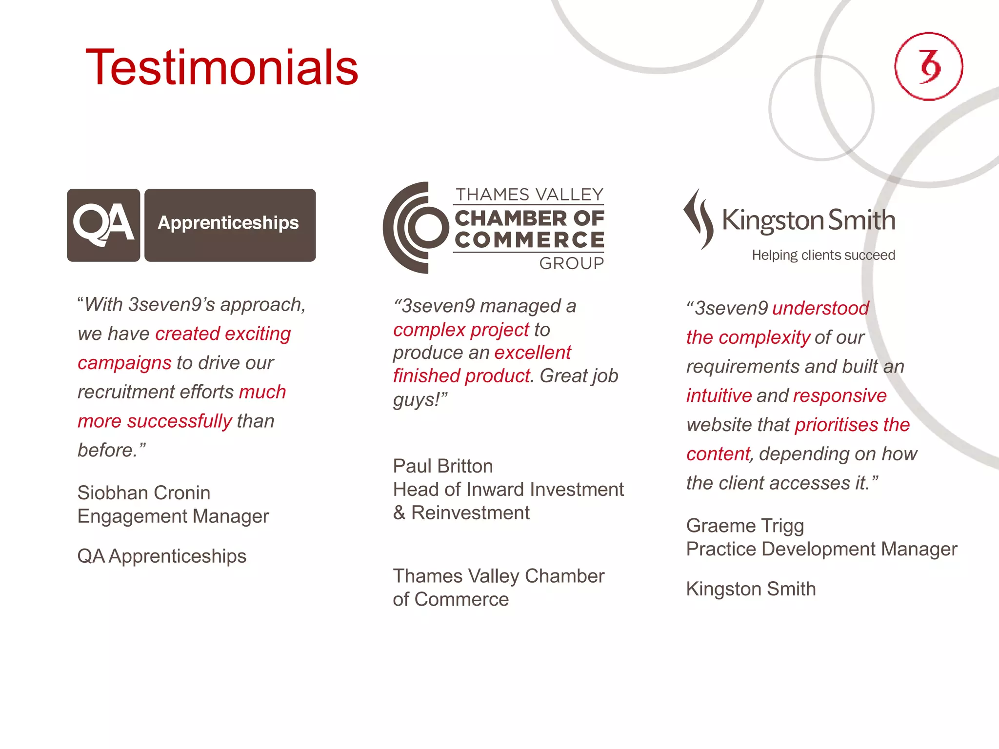 Testimonials
“3seven9 managed a
complex project to
produce an excellent
finished product. Great job
guys!”
Paul Britton
Head of Inward Investment
& Reinvestment
Thames Valley Chamber
of Commerce
“3seven9 understood
the complexity of our
requirements and built an
intuitive and responsive
website that prioritises the
content, depending on how
the client accesses it.”
Graeme Trigg
Practice Development Manager
Kingston Smith
“With 3seven9’s approach,
we have created exciting
campaigns to drive our
recruitment efforts much
more successfully than
before.”
Siobhan Cronin
Engagement Manager
QA Apprenticeships
 