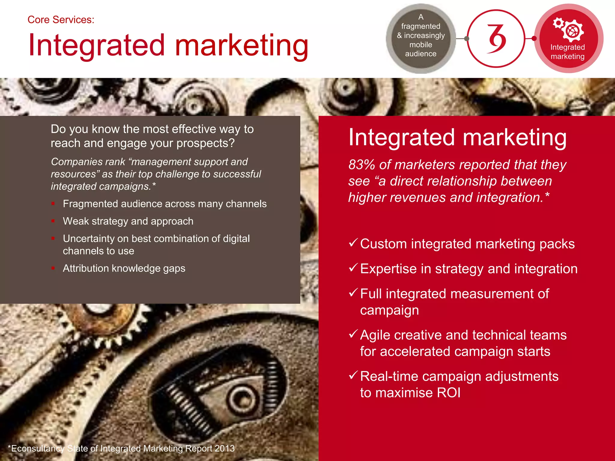 Do you know the most effective way to
reach and engage your prospects?
Companies rank “management support and
resources” as their top challenge to successful
integrated campaigns.*
 Fragmented audience across many channels
 Weak strategy and approach
 Uncertainty on best combination of digital
channels to use
 Attribution knowledge gaps
Core Services:
Integrated marketing
Integrated marketing
83% of marketers reported that they
see “a direct relationship between
higher revenues and integration.*
Custom integrated marketing packs
Expertise in strategy and integration
Full integrated measurement of
campaign
Agile creative and technical teams
for accelerated campaign starts
Real-time campaign adjustments
to maximise ROI
*Econsultancy State of Integrated Marketing Report 2013
Integrated
marketing
A
fragmented
& increasingly
mobile
audience
 