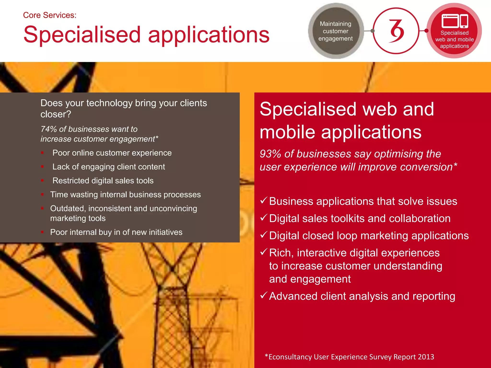 Does your technology bring your clients
closer?
74% of businesses want to
increase customer engagement*
 Poor online customer experience
 Lack of engaging client content
 Restricted digital sales tools
 Time wasting internal business processes
 Outdated, inconsistent and unconvincing
marketing tools
 Poor internal buy in of new initiatives
Core Services:
Specialised applications
Specialised web and
mobile applications
93% of businesses say optimising the
user experience will improve conversion*
Business applications that solve issues
Digital sales toolkits and collaboration
Digital closed loop marketing applications
Rich, interactive digital experiences
to increase customer understanding
and engagement
Advanced client analysis and reporting
*Econsultancy User Experience Survey Report 2013
Specialised
web and mobile
applications
Maintaining
customer
engagement
 