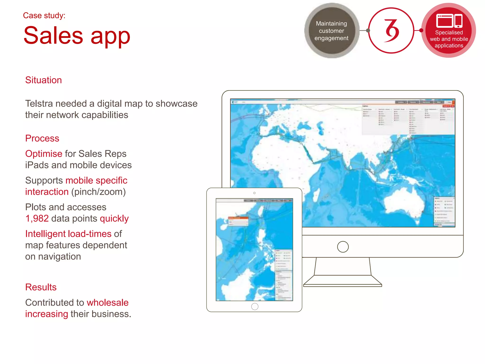 Case study:
Sales app
Situation
Telstra needed a digital map to showcase
their network capabilities
Process
Optimise for Sales Reps
iPads and mobile devices
Supports mobile specific
interaction (pinch/zoom)
Plots and accesses
1,982 data points quickly
Intelligent load-times of
map features dependent
on navigation
Results
Contributed to wholesale
increasing their business.
Specialised
web and mobile
applications
Maintaining
customer
engagement
 