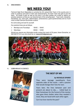 8. DRUMMIES
WE NEED YOU!
Fairmont High Drum Majorettes is currently the 4th ranked Elite Team in the country and, in
order to continue and build on their past achievements, the team need new girls to join the
team. All Grade 8 girls as well as any girls in all other grades are invited to attend our
practice sessions so that you can become part of this amazing team. Team work, discipline,
friendships, fun, hard work, determination, perseverance, good sportsmanship and so much
more is what Fairmont Drummies is about.
So come along and see for yourself.
Our practice times are as follows:
 Mondays and Thursdays 16h45 - 18h45
 Saturdays 09h00 - 12h00
Should you require any information kindly contact the coach of 20 years, Karen Donachie, on
083 548 2714 or you can email her on: karend1974@gmail.com.
9. LIBRARIAN’S CHOICE
THE BEST OF ME
by NICHOLAS SPARKS
They were teenage sweethearts from
opposite sides of the tracks – with a passion
that would change their lives for ever.
Years later, the lines between past and
present are about to slip…… Called back to
their hometown for the funeral of the mentor
who gave them shelter when they needed it
most, they are faced with each other again.
Can true love rewrite the past?
 