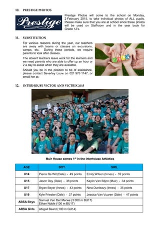 10. PRESTIGE PHOTOS
Prestige Photos will come to the school on Monday,
2 February 2015, to take individual photos of ALL pupils.
Please make sure that you are at school since these photos
will be used on Staffroom and in the year book for
Grade 12’s.
11. SUBSTITUTION
For various reasons during the year, our teachers
are away with teams or classes on excursions,
camps, etc. During these periods, we require
parents to look after classes.
The absent teachers leave work for the learners and
we need parents who are able to offer up an hour or
2 a day to assist when they are available.
Should you be in the position to be of assistance,
please contact Beverley Louw on 021 976 1147, or
email her at:
12. INTERHOUSE VICTOR AND VICTRIX 2015
Muir House comes 1st
in the Interhouse Athletics
AGE BOY GIRL
U14 Pierre De Wit (Dale) - 49 points Emily Wilson (Innes) - 32 points
U15 Jason Day (Dale) - 38 points Kaylin Van Biljon (Muir) - 34 points
U17 Bryan Beyer (Innes) - 43 points Nina Dunleavy (Innes) - 35 points
U19 Kyle Friester (Dale) - 37 points Jessica Van Vuuren (Dale) - 47 points
ABSA Boys
Samuel Van Der Merwe (3 000 m BU17)
Ethan Noble (100 m BU17)
ABSA Girls Abigail Baard (100 m GU14)
 