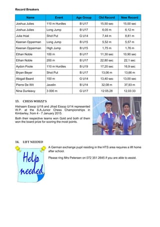 Record Breakers
Name Event Age Group Old Record New Record
Joshua Julies 110 m Hurdles B U17 15,50 sec 15,00 sec
Joshua Julies Long Jump B U17 6,05 m 6,12 m
Julia Hoal Shot Put G U14 7,44 m 8,81 m
Keenan Opperman Long Jump B U15 5,52 m 5,57 m
Keenan Opperman High Jump B U15 1,75 m 1,76 m
Ethan Noble 100 m B U17 11,30 sec 10,90 sec
Ethan Noble 200 m B U17 22,80 sec 22,1 sec
Aydon Poole 110 m Hurdles B U19 17,20 sec 16,9 sec
Bryan Beyer Shot Put B U17 13,06 m 13,66 m
Abigail Baard 100 m G U14 13,40 sec 13,00 sec
Pierre De Wit Javelin B U14 32,08 m 37,93 m
Nina Dunleavy 3 000 m G U17 12:05,28 12,03:33
13. CHESS WHIZZ’S
Hishaam Essop U/18 and Jihad Essop U/14 represented
W.P. at the S.A.Junior Chess Championships in
Kimberley, from 4 - 7 January 2015.
Both their respective teams won Gold and both of them
won the board prize for scoring the most points.
14. LIFT NEEDED
A German exchange pupil residing in the HTS area requires a lift home
after school.
Please ring Mrs Petersen on 072 351 2645 if you are able to assist.
 