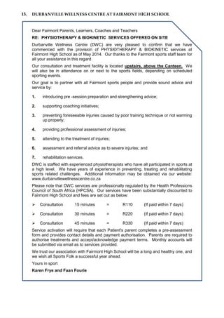 15. DURBANVILLE WELLNESS CENTRE AT FAIRMONT HIGH SCHOOL
Dear Fairmont Parents, Learners, Coaches and Teachers
RE: PHYSIOTHERAPY & BIOKINETIC SERVICES OFFERED ON SITE
Durbanville Wellness Centre (DWC) are very pleased to confirm that we have
commenced with the provision of PHYSIOTHERAPY & BIOKINETIC services at
Fairmont High School as of May 2014. Our thanks to the Fairmont sports staff team for
all your assistance in this regard.
Our consultation and treatment facility is located upstairs, above the Canteen. We
will also be in attendance on or next to the sports fields, depending on scheduled
sporting events.
Our goal is to partner with all Fairmont sports people and provide sound advice and
service by:
1. introducing pre -session preparation and strengthening advice;
2. supporting coaching initiatives;
3. preventing foreseeable injuries caused by poor training technique or not warming
up properly;
4. providing professional assessment of injuries;
5. attending to the treatment of injuries;
6. assessment and referral advice as to severe injuries; and
7. rehabilitation services.
DWC is staffed with experienced physiotherapists who have all participated in sports at
a high level. We have years of experience in preventing, treating and rehabilitating
sports related challenges. Additional information may be obtained via our website:
www.durbanvillewellnesscentre.co.za
Please note that DWC services are professionally regulated by the Health Professions
Council of South Africa (HPCSA). Our services have been substantially discounted to
Fairmont High School and fees are set out as below:
 Consultation 15 minutes = R110 (If paid within 7 days)
 Consultation 30 minutes = R220 (If paid within 7 days)
 Consultation 45 minutes = R330 (If paid within 7 days)
Service activation will require that each Patient's parent completes a pre-assessment
form and provides contact details and payment authorisation. Parents are required to
authorise treatments and accept/acknowledge payment terms. Monthly accounts will
be submitted via email as to services provided.
We trust our association with Fairmont High School will be a long and healthy one, and
we wish all Sports Folk a successful year ahead.
Yours in sport
Karen Frye and Faan Fourie
 