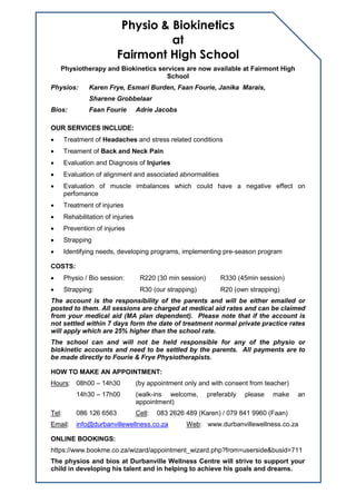 Physio & Biokinetics
at
Fairmont High School
Physiotherapy and Biokinetics services are now available at Fairmont High
School
Physios: Karen Frye, Esmari Burden, Faan Fourie, Janika Marais,
Sharene Grobbelaar
Bios: Faan Fourie Adrie Jacobs
OUR SERVICES INCLUDE:
 Treatment of Headaches and stress related conditions
 Treament of Back and Neck Pain
 Evaluation and Diagnosis of Injuries
 Evaluation of alignment and associated abnormalities
 Evaluation of muscle imbalances which could have a negative effect on
perfomance
 Treatment of injuries
 Rehabilitation of injuries
 Prevention of injuries
 Strapping
 Identifying needs, developing programs, implementing pre-season program
COSTS:
 Physio / Bio session: R220 (30 min session) R330 (45min session)
 Strapping: R30 (our strapping) R20 (own strapping)
The account is the responsibility of the parents and will be either emailed or
posted to them. All sessions are charged at medical aid rates and can be claimed
from your medical aid (MA plan dependent). Please note that if the account is
not settled within 7 days form the date of treatment normal private practice rates
will apply which are 25% higher than the school rate.
The school can and will not be held responsible for any of the physio or
biokinetic accounts and need to be settled by the parents. All payments are to
be made directly to Fourie & Frye Physiotherapists.
HOW TO MAKE AN APPOINTMENT:
Hours: 08h00 – 14h30 (by appointment only and with consent from teacher)
14h30 – 17h00 (walk-ins welcome, preferably please make an
appointment)
Tel: 086 126 6563 Cell: 083 2626 489 (Karen) / 079 841 9960 (Faan)
Email: info@durbanvillewellness.co.za Web: www.durbanvillewellness.co.za
ONLINE BOOKINGS:
https://www.bookme.co.za/wizard/appointment_wizard.php?from=userside&busid=711
The physios and bios at Durbanville Wellness Centre will strive to support your
child in developing his talent and in helping to achieve his goals and dreams.
 