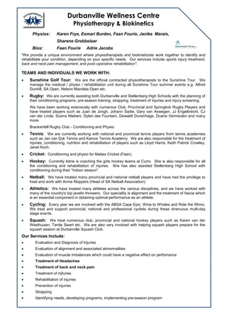 Durbanville Wellness Centre
Physiotherapy & Biokinetics
Physios: Karen Frye, Esmari Burden, Faan Fourie, Janika Marais,
Sharene Grobbelaar
Bios: Faan Fourie Adrie Jacobs
"We provide a unique environment where physiotherapists and biokineticists work together to identify and
rehabilitate your condition, depending on your specific needs. Our services include sports injury treatment,
back and neck pain management, and post–operative rehabilitation".
TEAMS AND INDIVIDUALS WE WORK WITH:
 Sunshine Golf Tour: We are the official contracted physiotherapists to the Sunshine Tour. We
manage the medical / physio / rehabilitation unit during all Sunshine Tour summer events e.g. Alfred
Dunhill, SA Open, Nelson Mandela Open etc.
 Rugby: We are currently assisting both Durbanville and Stellenberg High Schools with the planning of
their conditioning programs, pre-season training, strapping, treatment of injuries and injury screening.
We have been working extensively with numerous Club, Provincial and Springbok Rugby Players and
have treated players such as Juan de Jongh, Johann Sadie, Gary van Aswegen, JJ Engelbrecht, CJ
van der Linde, Scarra Ntebeni, Dylan des Fountain, Dewaldt Duvenhage, Duane Vermeulen and many
more.
Brackenfell Rugby Club - Conditioning and Physio
 Tennis: We are currently working with national and provincial tennis players from tennis academies
such as Jan van Dyk Tennis and Kainos Tennis Academy. We are also responsible for the treatment of
injuries, conditioning, nutrition and rehabilitation of players such as Lloyd Harris, Keith Patrick Crowley,
Janet Koch.
 Cricket: Conditioning and physio for Maties Cricket (Faan).
 Hockey: Currently Adrie is coaching the girls hockey teams at Curro. She is also responsible for all
the conditioning and rehabilitation of injuries. She has also assisted Stellenberg High School with
conditioning during their "indoor season".
 Netball: We have treated many provincial and national netball players and have had the privilege to
treat and work with Annie Kloppers (Head of SA Netball Association).
 Athletics: We have treated many athletes across the various disciplines, and we have worked with
many of the country's top javelin throwers. Our speciality is alignment and the treatment of fascia which
is an essential component in obtaining optimal performance as an athlete.
 Cycling: Every year we are involved with the ABSA Cape Epic, Wine to Whales and Ride the Rhino.
We treat and support provincial, national and professional cyclists during these strenuous multi-day
stage events.
 Squash: We treat numerous club, provincial and national hockey players such as Karen van der
Westhuizen, Tenile Swart etc. We are also very involved with helping squash players prepare for the
squash season at Durbanville Squash Club.
Our Services Include:
 Evaluation and Diagnosis of Injuries
 Evaluation of alignment and associated abnormalities
 Evaluation of muscle imbalances which could have a negative effect on perfomance
 Treatment of Headaches
 Treatment of back and neck pain
 Treatment of injfuries
 Rehabilitation of injuries
 Prevention of injuries
 Strapping
 Identifying needs, developing programs, implementing pre-season program
 