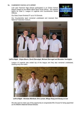 16. FAIRMONT EXCELS AT E-SPORT
Last year Fairmont High School participated in an Online School
league hosted by the MSSA (Mind Sport South Africa). We entered
teams for Dota 2, League of Legends and Counterstrike Global
Offense.
Our Dota 2 team finished 5th
out of 16 Schools.
Our Counterstrike team remained undefeated and received their
National Federation Colours.
Left to Right: Sinjen Bourn, David Ziervolgel, Michael Ziervogel and Brandon Yarrington
League of Legends also ended top of the league and they also remained undefeated,
drawing only one match.
Left to Right: Nicholas Mortlock, Eric Larsen, Mingu Kang and Seung Ju Lee
We also want to make use of this opportunity to congratulate Mrs Crouse for being appointed
as the MSSA's National School Director.
 