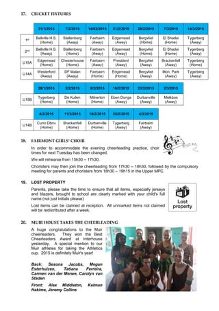 17. CRICKET FIXTURES
31/1/2015 7/2/2015 14/02/2015 21/2/2015 28/2/2015 7/3/2015 14/3/2015
1st Bellville H.S.
(Home)
Stellenberg
(Away)
Fairbairn
(Away)
Edgemead
(Away)
Bergvliet
(Home)
El Shadai
(Home)
Tygerberg
(Away)
2nd Bellville H.S.
(Away)
Stellenberg
(Home)
Fairbairn
(Away)
Edgemead
(Away)
Bergvliet
(Home)
El Shadai
(Home)
Tygerberg
(Away)
U15A
Edgemead
(Home)
Chesterhouse
(Home)
Fairbairn
(Away)
President
(Away)
Bergvliet
(Away)
Brackenfell
(Away)
Tygerberg
(Home)
U14A
Westerford
(Away)
DF Malan
(Away)
Fairbairn
(Home)
Edgemead
(Home)
Bergvliet
(Away)
Mon. Park
(Away)
Tygerberg
(Away)
28/1/2015 2/2/2015 9/2/2015 16/2/2015 23/2/2015 2/3/2015
U15B
Tygerberg
(Home)
De Kuilen
(Home)
Milnerton
(Home)
Eben Donga
(Away)
Durbanville
(Away)
Melkbos
(Away)
4/2/2015 11/2/2015 18/2/2015 25/2/2015 4/3/2015
U14B
Curro Dbnv
(Home)
Brackenfell
(Home)
Durbanville
(Home)
Tygerberg
(Away)
Fairbairn
(Away)
18. FAIRMONT GIRLS’ CHOIR
In order to accommodate the evening cheerleading practice, choir
times for next Tuesday has been changed.
We will rehearse from 15h30 – 17h30.
Choristers may then join the cheerleading from 17h30 – 18h30, followed by the compulsory
meeting for parents and choristers from 18h30 – 19h15 in the Upper MPC.
19. LOST PROPERTY
Parents, please take the time to ensure that all items, especially jerseys
and blazers, brought to school are clearly marked with your child's full
name (not just initials please)
Lost items can be claimed at reception. All unmarked items not claimed
will be redistributed after a week.
20. MUIR HOUSE TAKES THE CHEERLEADING
A huge congratulations to the Muir
cheerleaders. They won the Best
Cheerleaders Award at Interhouse
yesterday. A special mention to our
Muir athletes for taking the Athletics
cup. 2015 is definitely Muir's year!
Back: Sesona Jacobs, Megan
Esterhuizen, Tatiana Ferreira,
Carmen van der Merwe, Carolyn van
Staden
Front: Alex Middleton, Kelman
Hakime, Jeremy Collins
 