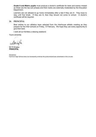 Grade 9 and Matric pupils must produce a doctor’s certificate for tests and exams missed
as these are the two exit phases and their marks are externally moderated by the Education
Department.
Learners are not allowed to go home immediately after a test if they are ill. They have to
stay until first break. If they are ill, then they should not come to school. A doctor’s
certificate will be required.
24. PRINCIPAL
Best wishes to our athletics team selected from the Interhouse athletic meeting as they
prepare for the Inter-schools on Friday, 13 February. We hope they use every opportunity to
give their best.
I wish all our families a relaxing weekend.
Yours sincerely
Mr R Dingley
PRINCIPAL
Disclaimer:
Fairmont High School does not necessarily endorse the products/services advertised in this circular.
 