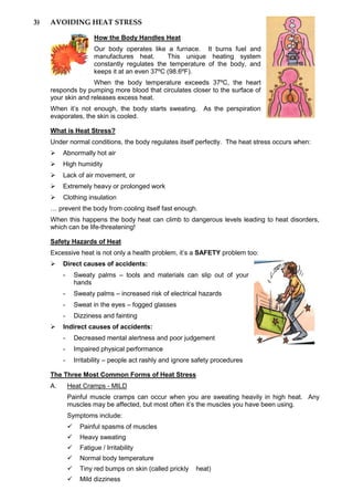 3) AVOIDING HEAT STRESS
How the Body Handles Heat
Our body operates like a furnace. It burns fuel and
manufactures heat. This unique heating system
constantly regulates the temperature of the body, and
keeps it at an even 37ºC (98.6ºF).
When the body temperature exceeds 37ºC, the heart
responds by pumping more blood that circulates closer to the surface of
your skin and releases excess heat.
When it’s not enough, the body starts sweating. As the perspiration
evaporates, the skin is cooled.
What is Heat Stress?
Under normal conditions, the body regulates itself perfectly. The heat stress occurs when:
 Abnormally hot air
 High humidity
 Lack of air movement, or
 Extremely heavy or prolonged work
 Clothing insulation
… prevent the body from cooling itself fast enough.
When this happens the body heat can climb to dangerous levels leading to heat disorders,
which can be life-threatening!
Safety Hazards of Heat
Excessive heat is not only a health problem, it’s a SAFETY problem too:
 Direct causes of accidents:
- Sweaty palms – tools and materials can slip out of your
hands
- Sweaty palms – increased risk of electrical hazards
- Sweat in the eyes – fogged glasses
- Dizziness and fainting
 Indirect causes of accidents:
- Decreased mental alertness and poor judgement
- Impaired physical performance
- Irritability – people act rashly and ignore safety procedures
The Three Most Common Forms of Heat Stress
A. Heat Cramps - MILD
Painful muscle cramps can occur when you are sweating heavily in high heat. Any
muscles may be affected, but most often it’s the muscles you have been using.
Symptoms include:
 Painful spasms of muscles
 Heavy sweating
 Fatigue / Irritability
 Normal body temperature
 Tiny red bumps on skin (called prickly heat)
 Mild dizziness
 