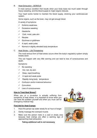 B. Heat Exhaustion - SERIOUS
A more serious condition that results when your body loses too much water through
heavy sweating, and the blood supply to major organs reduces.
Your heart works harder to maintain the blood supply, straining your cardiovascular
system.
Some organs, such as the brain, may not get enough blood.
A variety of symptoms:
 Extreme weakness
 Excessive sweating
 Headache
 Cold, moist, pale skin
 Nausea
 Dizziness or giddiness
 A rapid, weak pulse
 Normal or slightly elevated body temperature
C. Heat Stroke – Life-Threatening
The most serious form of heat stress occurs when the body’s regulatory system simply
breaks down.
This can happen with very little warning and can lead to loss of consciousness and
death.
Symptoms:
 No sweating
 Hot, red, dry skin
 Deep, rapid breathing
 A rapid and weak pulse
 Rapidly rising body temperature
 Confusion and/or irrational behaviour
 Convulsion
 Less of consciousness
How to Treat Heat Stress?
When you or a co-worker is actually suffering from
symptoms of heat stress, it is important to know when you
can treat the problem yourself and when you must call for
emergency medical help.
First Aid for Heat Cramps
1. Have the person sip water slowly for an hour or longer.
2. Gently massage the cramped muscle.
3. Make sure the person rests in a cool or shady area
because heat cramps are often a warning sign of
approaching heat exhaustion.
Taking additional salt is not necessary
 