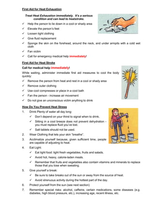 First Aid for Heat Exhaustion
Treat Heat Exhaustion immediately. It’s a serious
condition and can lead to heatstroke.
 Help the person to lie down in a cool or shady area
 Elevate the person’s feet
 Loosen tight clothing
 Give fluid replacement
 Sponge the skin on the forehead, around the neck, and under armpits with a cold wet
cloth
 Fan victim
 Call for emergency medical help immediately!
First Aid for Heat Stroke
Call for medical help immediately!
While waiting, administer immediate first aid measures to cool the body
quickly:
 Remove the person from heat and rest in a cool or shady area
 Remove outer clothing
 Use cool compresses or place in a cool bath
 Fan the person - increase air movement
 Do not give an unconscious victim anything to drink
How Do You Prevent Heat Stress
1. Drink Plenty of water all day long:
 Don’t depend on your thirst to signal when to drink.
 Sitting in a cool breeze does not prevent dehydration -
you must replace fluid you’ve lost.
 Salt tablets should not be used.
2. Wear Clothing that lets your skin “breathe”.
3. Acclimatize yourself because, given sufficient time, people
are capable of adjusting to heat.
4. Eat Light:
 Eat light food: light fresh vegetables, fruits and salads.
 Avoid hot, heavy, calorie-laden meals.
 Remember that fruits and vegetables also contain vitamins and minerals to replace
those that you lose when sweating.
5. Give yourself a break:
 Be sure to take breaks out of the sun or away from the source of heat.
 Avoid strenuous activity during the hottest part of the day.
6. Protect yourself from the sun (see next section)
7. Remember special risks: alcohol, caffeine, certain medications, some diseases (e.g.
diabetes, high blood pressure, etc.), increasing age, recent illness, etc.
 