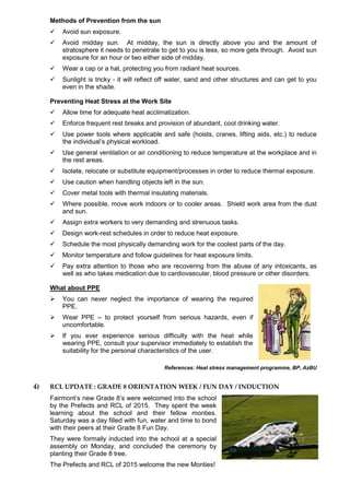 Methods of Prevention from the sun
 Avoid sun exposure.
 Avoid midday sun. At midday, the sun is directly above you and the amount of
stratosphere it needs to penetrate to get to you is less, so more gets through. Avoid sun
exposure for an hour or two either side of midday.
 Wear a cap or a hat, protecting you from radiant heat sources.
 Sunlight is tricky - it will reflect off water, sand and other structures and can get to you
even in the shade.
Preventing Heat Stress at the Work Site
 Allow time for adequate heat acclimatization.
 Enforce frequent rest breaks and provision of abundant, cool drinking water.
 Use power tools where applicable and safe (hoists, cranes, lifting aids, etc.) to reduce
the individual’s physical workload.
 Use general ventilation or air conditioning to reduce temperature at the workplace and in
the rest areas.
 Isolate, relocate or substitute equipment/processes in order to reduce thermal exposure.
 Use caution when handling objects left in the sun.
 Cover metal tools with thermal insulating materials.
 Where possible, move work indoors or to cooler areas. Shield work area from the dust
and sun.
 Assign extra workers to very demanding and strenuous tasks.
 Design work-rest schedules in order to reduce heat exposure.
 Schedule the most physically demanding work for the coolest parts of the day.
 Monitor temperature and follow guidelines for heat exposure limits.
 Pay extra attention to those who are recovering from the abuse of any intoxicants, as
well as who takes medication due to cardiovascular, blood pressure or other disorders.
What about PPE
 You can never neglect the importance of wearing the required
PPE.
 Wear PPE – to protect yourself from serious hazards, even if
uncomfortable.
 If you ever experience serious difficulty with the heat while
wearing PPE, consult your supervisor immediately to establish the
suitability for the personal characteristics of the user.
References: Heat stress management programme, BP, AzBU
4) RCL UPDATE : GRADE 8 ORIENTATION WEEK / FUN DAY / INDUCTION
Fairmont’s new Grade 8’s were welcomed into the school
by the Prefects and RCL of 2015. They spent the week
learning about the school and their fellow monties.
Saturday was a day filled with fun, water and time to bond
with their peers at their Grade 8 Fun Day.
They were formally inducted into the school at a special
assembly on Monday, and concluded the ceremony by
planting their Grade 8 tree.
The Prefects and RCL of 2015 welcome the new Monties!
 