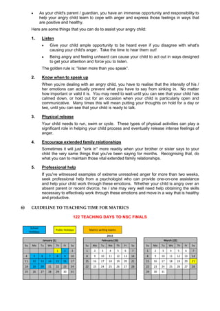  As your child's parent / guardian, you have an immense opportunity and responsibility to
help your angry child learn to cope with anger and express those feelings in ways that
are positive and healthy.
Here are some things that you can do to assist your angry child:
1. Listen
 Give your child ample opportunity to be heard even if you disagree with what's
causing your child's anger. Take the time to hear them out!
 Being angry and feeling unheard can cause your child to act out in ways designed
to get your attention and force you to listen.
The golden rule is: “listen more than you speak”.
2. Know when to speak up
When you’re dealing with an angry child, you have to realise that the intensity of his /
her emotions can actually prevent what you have to say from sinking in. No matter
how important or valid it is. You may need to wait until you can see that your child has
calmed down, or hold out for an occasion when your child is particularly open and
communicative. Many times this will mean putting your thoughts on hold for a day or
two, until you can see that your child is ready to talk.
3. Physical release
Your child needs to run, swim or cycle. These types of physical activities can play a
significant role in helping your child process and eventually release intense feelings of
anger.
4. Encourage extended family relationships
Sometimes it will just "sink in" more readily when your brother or sister says to your
child the very same things that you've been saying for months. Recognising that, do
what you can to maintain those vital extended family relationships.
5. Professional help
If you've witnessed examples of extreme unresolved anger for more than two weeks,
seek professional help from a psychologist who can provide one-on-one assistance
and help your child work through these emotions. Whether your child is angry over an
absent parent or recent divorce, he / she may very well need help obtaining the skills
necessary to effectively work through these emotions and move in a way that is healthy
and productive.
6) GUIDELINE TO TEACHING TIME FOR MATRICS
122 TEACHING DAYS TO NSC FINALS
School
Holidays
Public Holidays Matrics writing exams
2015
January (1) February (20) March (22)
Su Mo Tu We Th Fr Sa Su Mo Tu We Th Fr Sa Su Mo Tu We Th Fr Sa
1 2 3 1 2 3 4 5 6 7 1 2 3 4 5 6 7
4 5 6 7 8 9 10 8 9 10 11 12 13 14 8 9 10 11 12 13 14
11 12 13 14 15 16 17 15 16 17 18 19 20 21 15 16 17 18 19 20 21
18 19 20 21 22 23 24 22 23 24 25 26 27 28 22 23 24 25 26 27 28
25 26 27 28 29 30 31 29 30 31
 