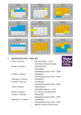 April (14) May (19) June (2)
Su Mo Tu We Th Fr Sa Su Mo Tu We Th Fr Sa Su Mo Tu We Th Fr Sa
1 2 3 4 1 2 1 2 3 4 5 6
5 6 7 8 9 10 11 3 4 5 6 7 8 9 7 8 9 10 11 12 13
12 13 14 15 16 17 18 10 11 12 13 14 15 16 14 15 16 17 18 19 20
19 20 21 22 23 24 25 17 18 19 20 21 22 23 21 22 23 24 25 26 27
26 27 28 29 30 24 25 26 27 28 29 30 28 29 30
31
July (10) August (19) September (3)
Su Mo Tu We Th Fr Sa Su Mo Tu We Th Fr Sa Su Mo Tu We Th Fr Sa
1 2 3 4 1 1 2 3 4 5
5 6 7 8 9 10 11 2 3 4 5 6 7 8 6 7 8 9 10 11 12
12 13 14 15 16 17 18 9 10 11 12 13 14 15 13 14 15 16 17 18 19
19 20 21 22 23 24 25 16 17 18 19 20 21 22 20 21 22 23 24 25 26
26 27 28 29 30 31 23 24 25 26 27 28 29 27 28 29 30
30 31
October (12) November December
Su Mo Tu We Th Fr Sa Su Mo Tu We Th Fr Sa Su Mo Tu We Th Fr Sa
1 2 3 1 2 3 4 5 6 7 1 2 3 4 5
4 5 6 7 8 9 10 8 9 10 11 12 13 14 6 7 8 9 10 11 12
11 12 13 14 15 16 17 15 16 17 18 19 20 21 13 14 15 16 17 18 19
18 19 20 21 22 23 24 22 23 24 25 26 27 28 20 21 22 23 24 25 26
25 26 27 28 29 30 31 29 30 27 28 29 30 31
7. MAJOR EVENTS FOR 1st
TERM, 2015
Friday, 30 January - RCL Camp (30/01 – 01/02)
- Final Grade 12 Subject changes
Monday, 2 February - Individual Photos
- Cheerleading
- Cheerleading (evening 17h00 – 19h00)
Tuesday, 3 February - Cheerleading
- Cheerleading (evening 17h00 – 19h00)
Wednesday, 4 February - Cheerleading
Thursday, 5 February - Cheerleading
- Cheerleading (evening 17h00 – 19h00)
Friday, 6 February - Society Sign-up
- Chess District Open (6 – 7 Feb)
Monday, 9 February - Gr 12 Rocky Future Road Show
Tuesday, 10 February - Cheerleading
- Cheerleading (evening 17h00 – 19h00)
Wednesday, 11 February - Cheerleading
- Cheerleading (evening 17h00 – 19h00)
- Meet the Teachers & Parent Forum
 