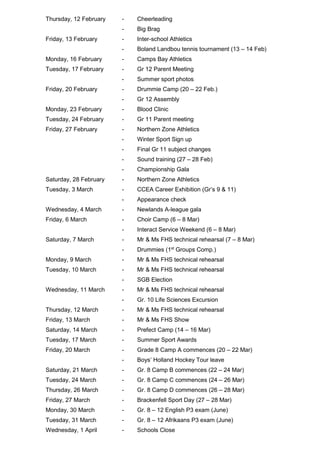 Thursday, 12 February - Cheerleading
- Big Brag
Friday, 13 February - Inter-school Athletics
- Boland Landbou tennis tournament (13 – 14 Feb)
Monday, 16 February - Camps Bay Athletics
Tuesday, 17 February - Gr 12 Parent Meeting
- Summer sport photos
Friday, 20 February - Drummie Camp (20 – 22 Feb.)
- Gr 12 Assembly
Monday, 23 February - Blood Clinic
Tuesday, 24 February - Gr 11 Parent meeting
Friday, 27 February - Northern Zone Athletics
- Winter Sport Sign up
- Final Gr 11 subject changes
- Sound training (27 – 28 Feb)
- Championship Gala
Saturday, 28 February - Northern Zone Athletics
Tuesday, 3 March - CCEA Career Exhibition (Gr’s 9 & 11)
- Appearance check
Wednesday, 4 March - Newlands A-league gala
Friday, 6 March - Choir Camp (6 – 8 Mar)
- Interact Service Weekend (6 – 8 Mar)
Saturday, 7 March - Mr & Ms FHS technical rehearsal (7 – 8 Mar)
- Drummies (1st
Groups Comp.)
Monday, 9 March - Mr & Ms FHS technical rehearsal
Tuesday, 10 March - Mr & Ms FHS technical rehearsal
- SGB Election
Wednesday, 11 March - Mr & Ms FHS technical rehearsal
- Gr. 10 Life Sciences Excursion
Thursday, 12 March - Mr & Ms FHS technical rehearsal
Friday, 13 March - Mr & Ms FHS Show
Saturday, 14 March - Prefect Camp (14 – 16 Mar)
Tuesday, 17 March - Summer Sport Awards
Friday, 20 March - Grade 8 Camp A commences (20 – 22 Mar)
- Boys’ Holland Hockey Tour leave
Saturday, 21 March - Gr. 8 Camp B commences (22 – 24 Mar)
Tuesday, 24 March - Gr. 8 Camp C commences (24 – 26 Mar)
Thursday, 26 March - Gr. 8 Camp D commences (26 – 28 Mar)
Friday, 27 March - Brackenfell Sport Day (27 – 28 Mar)
Monday, 30 March - Gr. 8 – 12 English P3 exam (June)
Tuesday, 31 March - Gr. 8 – 12 Afrikaans P3 exam (June)
Wednesday, 1 April - Schools Close
 