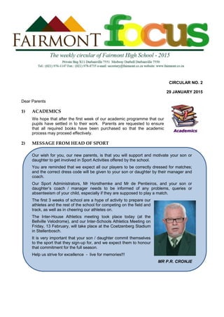 CIRCULAR NO. 2
29 JANUARY 2015
Dear Parents
1) ACADEMICS
We hope that after the first week of our academic programme that our
pupils have settled in to their work. Parents are requested to ensure
that all required books have been purchased so that the academic
process may proceed effectively.
2) MESSAGE FROM HEAD OF SPORT
Our wish for you, our new parents, is that you will support and motivate your son or
daughter to get involved in Sport Activities offered by the school.
You are reminded that we expect all our players to be correctly dressed for matches;
and the correct dress code will be given to your son or daughter by their manager and
coach.
Our Sport Administrators, Mr Horsthemke and Mr de Pentieiros, and your son or
daughter’s coach / manager needs to be informed of any problems, queries or
absenteeism of your child, especially if they are supposed to play a match.
The first 3 weeks of school are a hype of activity to prepare our
athletes and the rest of the school for competing on the field and
track, as well as in cheering our athletes on.
The Inter-House Athletics meeting took place today (at the
Bellville Velodrome), and our Inter-Schools Athletics Meeting on
Friday, 13 February, will take place at the Coetzenberg Stadium
in Stellenbosch.
It is very important that your son / daughter commit themselves
to the sport that they sign-up for, and we expect them to honour
that commitment for the full season.
Help us strive for excellence - live for memories!!!
MR P.R. CRONJE
 