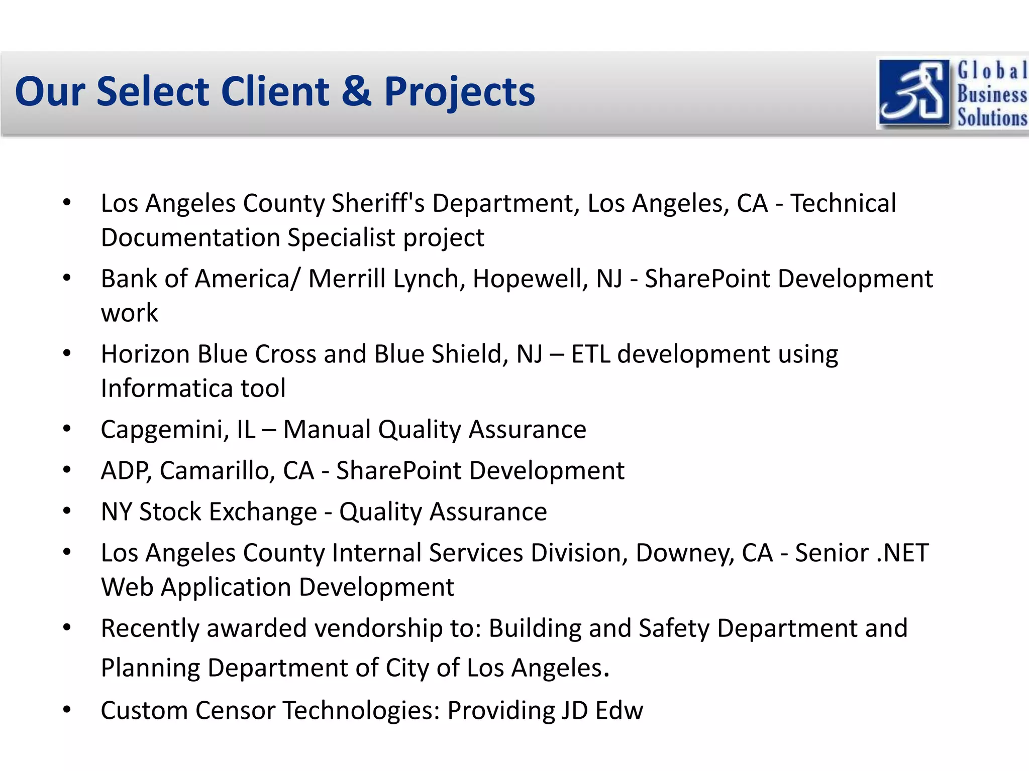 Our Select Client & Projects 
• Los Angeles County Sheriff's Department, Los Angeles, CA - Technical 
Documentation Specialist project 
• Bank of America/ Merrill Lynch, Hopewell, NJ - SharePoint Development 
work 
• Horizon Blue Cross and Blue Shield, NJ – ETL development using 
Informatica tool 
• Capgemini, IL – Manual Quality Assurance 
• ADP, Camarillo, CA - SharePoint Development 
• NY Stock Exchange - Quality Assurance 
• Los Angeles County Internal Services Division, Downey, CA - Senior .NET 
Web Application Development 
• Recently awarded vendorship to: Building and Safety Department and 
Planning Department of City of Los Angeles. 
• Custom Censor Technologies: Providing JD Edw 
 
