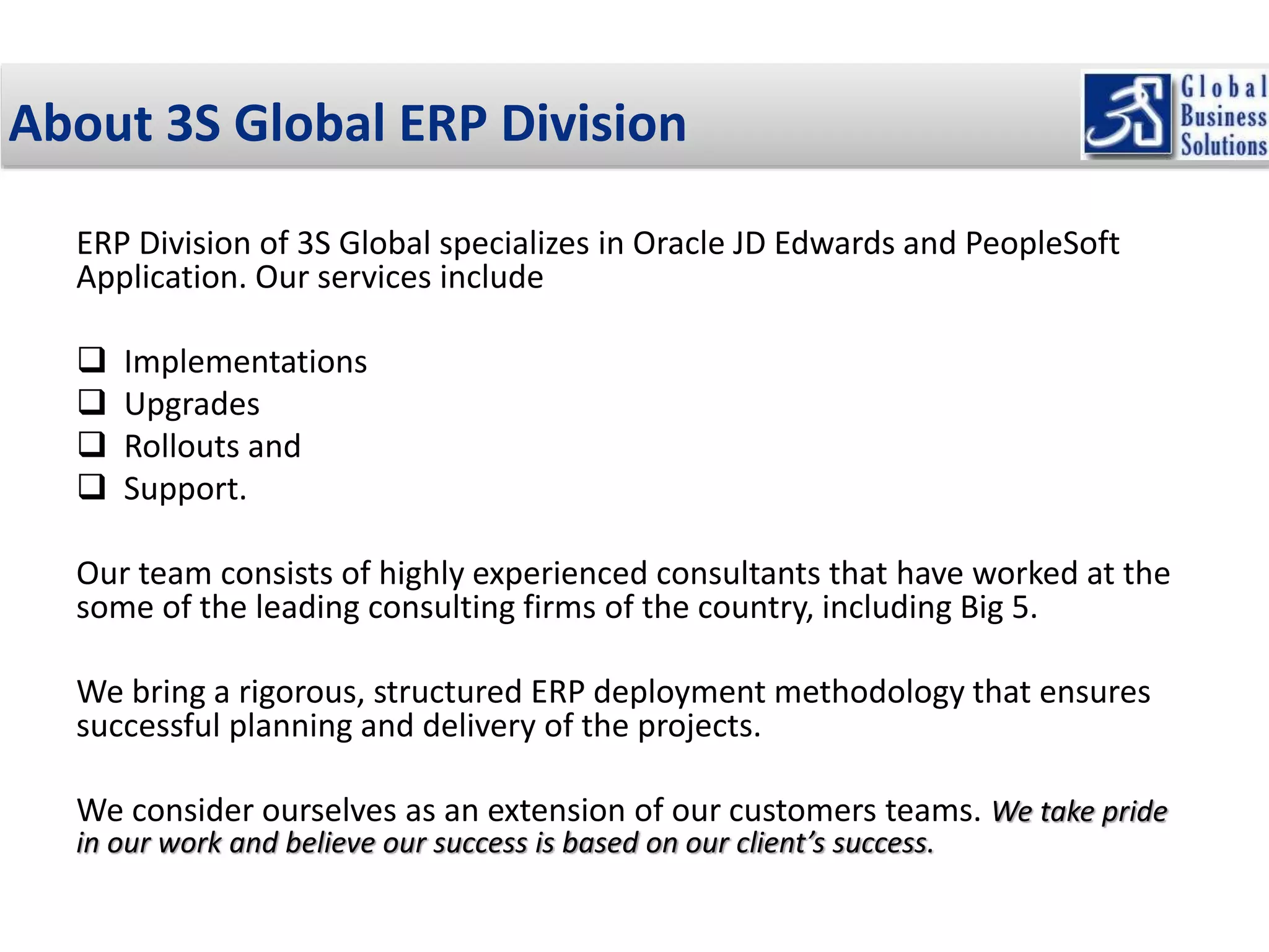 About 3S Global ERP Division 
ERP Division of 3S Global specializes in Oracle JD Edwards and PeopleSoft 
Application. Our services include 
 Implementations 
 Upgrades 
 Rollouts and 
 Support. 
Our team consists of highly experienced consultants that have worked at the 
some of the leading consulting firms of the country, including Big 5. 
We bring a rigorous, structured ERP deployment methodology that ensures 
successful planning and delivery of the projects. 
We consider ourselves as an extension of our customers teams. We take pride 
in our work and believe our success is based on our client’s success. 
 