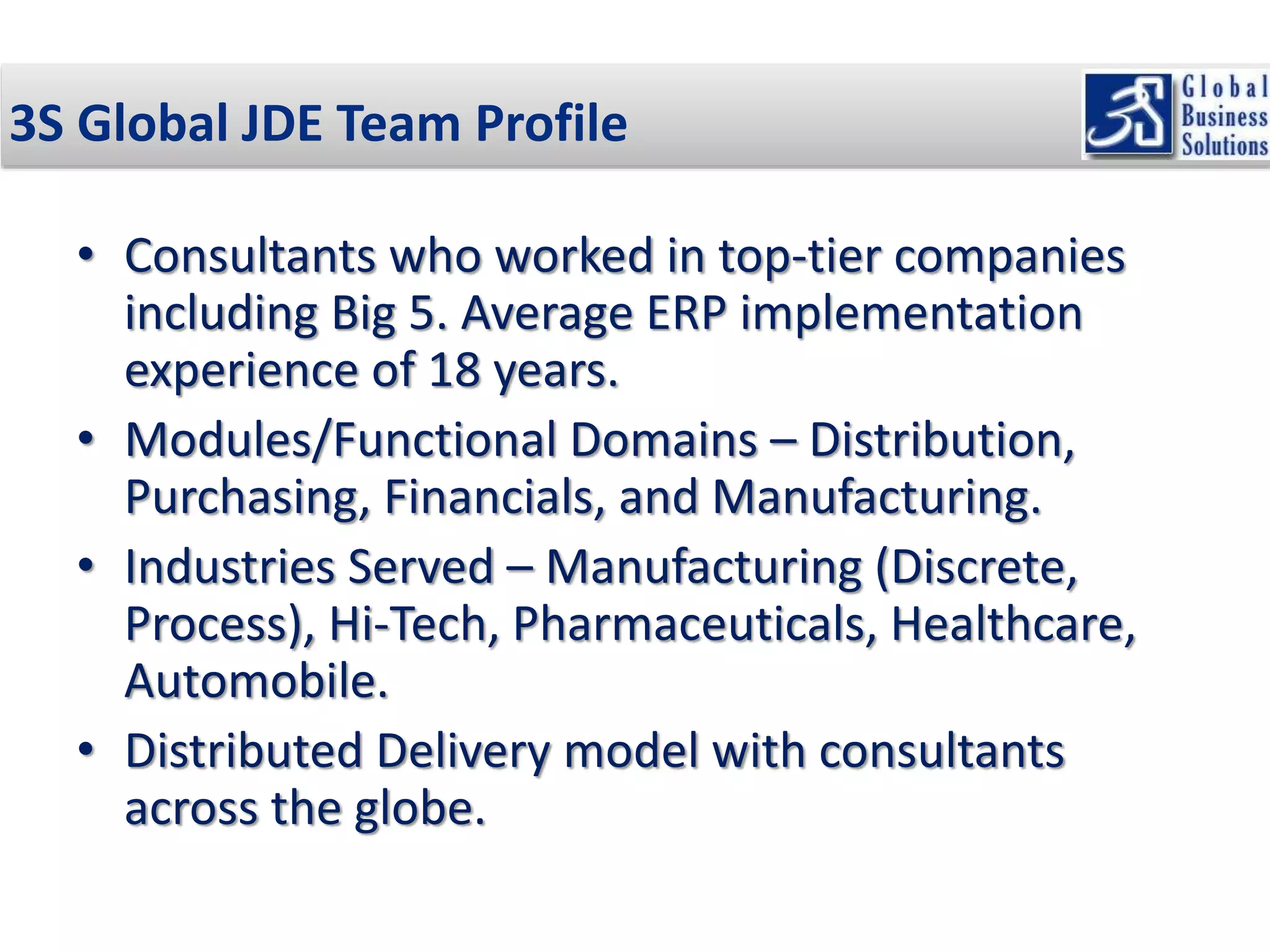 3S Global JDE Team Profile 
• Consultants who worked in top-tier companies 
including Big 5. Average ERP implementation 
experience of 18 years. 
• Modules/Functional Domains – Distribution, 
Purchasing, Financials, and Manufacturing. 
• Industries Served – Manufacturing (Discrete, 
Process), Hi-Tech, Pharmaceuticals, Healthcare, 
Automobile. 
• Distributed Delivery model with consultants 
across the globe. 
 