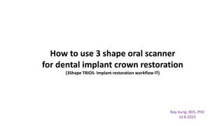 How to use 3 shape oral scanner
for dental implant crown restoration
(3Shape TRIOS- Implant restoration workflow IT)
Nay Aung, BDS, PhD
10.8.2023
 