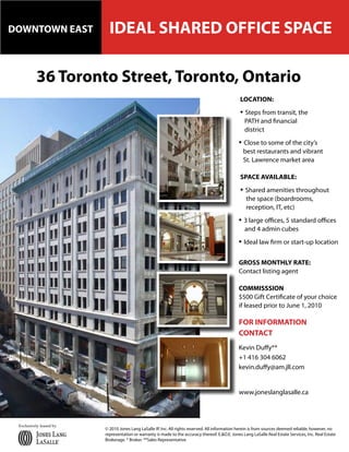 DOWNTOWN EAST              IDEAL SHARED OFFICE SPACE

          36 Toronto Street, Toronto, Ontario
                                                                                                  LOCATION:
                                                                                                  • Steps from transit, the
                                                                                                    PATH and financial
                                                                                                    district
                                                                                                 • Close to some of the city’s
                                                                                                   best restaurants and vibrant
                                                                                                   St. Lawrence market area

                                                                                                  SPACE AVAILABLE:
                                                                                                  • Shared amenities throughout
                                                                                                     the space (boardrooms,
                                                                                                     reception, IT, etc)
                                                                                                 • 3 large offices, 5 standard offices
                                                                                                    and 4 admin cubes
                                                                                                 • Ideal law firm or start-up location

                                                                                                 GROSS MONTHLY RATE:
                                                                                                 Contact listing agent

                                                                                                 COMMISSSION
                                                                                                 $500 Gift Certificate of your choice
                                                                                                 if leased prior to June 1, 2010

                                                                                                 FOR INFORMATION
                                                                                                 CONTACT
                                                                                                 Kevin Duffy**
                                                                                                 +1 416 304 6062
                                                                                                 kevin.duffy@am.jll.com


                                                                                                 www.joneslanglasalle.ca



 Exclusively leased by
                         © 2010 Jones Lang LaSalle IP, Inc. All rights reserved. All information herein is from sources deemed reliable, however, no
                         representation or warranty is made to the accuracy thereof. E.&O.E. Jones Lang LaSalle Real Estate Services, Inc. Real Estate
                         Brokerage. * Broker. **Sales Representative
 