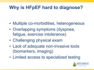 Why is HFpEF hard to diagnose?
• Multiple co-morbidities, heterogeneous
• Overlapping symptoms (dyspnea,
fatigue, exercise intolerance)
• Challenging physical exam
• Lack of adequate non-invasive tools
(biomarkers, imaging)
• Limited access to specialized testing
 