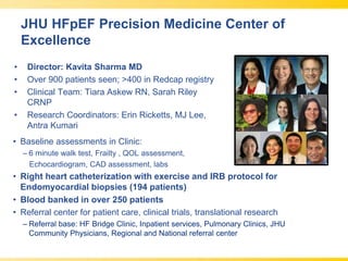 JHU HFpEF Precision Medicine Center of
Excellence
• Director: Kavita Sharma MD
• Over 900 patients seen; >400 in Redcap registry
• Clinical Team: Tiara Askew RN, Sarah Riley
CRNP
• Research Coordinators: Erin Ricketts, MJ Lee,
Antra Kumari
• Baseline assessments in Clinic:
– 6 minute walk test, Frailty , QOL assessment,
Echocardiogram, CAD assessment, labs
• Right heart catheterization with exercise and IRB protocol for
Endomyocardial biopsies (194 patients)
• Blood banked in over 250 patients
• Referral center for patient care, clinical trials, translational research
– Referral base: HF Bridge Clinic, Inpatient services, Pulmonary Clinics, JHU
Community Physicians, Regional and National referral center
 