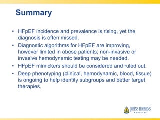 Summary
• HFpEF incidence and prevalence is rising, yet the
diagnosis is often missed.
• Diagnostic algorithms for HFpEF are improving,
however limited in obese patients; non-invasive or
invasive hemodynamic testing may be needed.
• HFpEF mimickers should be considered and ruled out.
• Deep phenotyping (clinical, hemodynamic, blood, tissue)
is ongoing to help identify subgroups and better target
therapies.
 