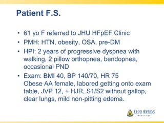 Patient F.S.
• 61 yo F referred to JHU HFpEF Clinic
• PMH: HTN, obesity, OSA, pre-DM
• HPI: 2 years of progressive dyspnea with
walking, 2 pillow orthopnea, bendopnea,
occasional PND
• Exam: BMI 40, BP 140/70, HR 75
Obese AA female, labored getting onto exam
table, JVP 12, + HJR, S1/S2 without gallop,
clear lungs, mild non-pitting edema.
 