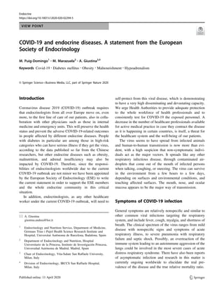 Endocrine
https://doi.org/10.1007/s12020-020-02294-5
VIEW POINT
COVID-19 and endocrine diseases. A statement from the European
Society of Endocrinology
M. Puig-Domingo1 ●
M. Marazuela2 ●
A. Giustina3,4
Keywords Covid-19 ●
Diabetes mellitus ●
Obesity ●
Malnourishment ●
Hypoadrenalism
© Springer Science+Business Media, LLC, part of Springer Nature 2020
Introduction
Coronavirus disease 2019 (COVID-19) outbreak requires
that endocrinologists from all over Europe move on, even
more, to the ﬁrst line of care of our patients, also in colla-
boration with other physicians such as those in internal
medicine and emergency units. This will preserve the health
status and prevent the adverse COVID-19-related outcomes
in people affected by different endocrine diseases. People
with diabetes in particular are among those in high-risk
categories who can have serious illness if they get the virus,
according to the data published so far from the Chinese
researchers, but other endocrine diseases such as obesity,
malnutrition, and adrenal insufﬁciency may also be
impacted by COVID-19. Therefore, since the responsi-
bilities of endocrinologists worldwide due to the current
COVID-19 outbreak are not minor we have been appointed
by the European Society of Endocrinology (ESE) to write
the current statement in order to support the ESE members
and the whole endocrine community in this critical
situation.
In addition, endocrinologists, as any other healthcare
worker under the current COVID-19 outbreak, will need to
self-protect from this viral disease, which is demonstrating
to have a very high disseminating and devastating capacity.
We urge Health Authorities to provide adequate protection
to the whole workforce of health professionals and to
consistently test for COVID-19 the exposed personnel. A
decrease in the number of healthcare professionals available
for active medical practice in case they contract the disease
as it is happening in certain countries, is itself, a threat for
the healthcare system and the well-being of our patients.
The virus seems to have spread from infected animals
and human-to-human transmission is now more than evi-
dent, with a high suspicion that non-symptomatic indivi-
duals act as the major vectors. It spreads like any other
respiratory infectious disease, through contaminated air-
droplets that come out of the mouth of infected persons
when talking, coughing, or sneezing. The virus can survive
in the environment from a few hours to a few days,
depending on surfaces and environmental conditions, and
touching affected surfaces. The mouth, nose, and ocular
mucosa appears to be the major way of transmission.
Symptoms of COVID-19 infection
General symptoms are relatively nonspeciﬁc and similar to
other common viral infections targeting the respiratory
system, and include fever, cough, myalgia, and shortness of
breath. The clinical spectrum of the virus ranges from mild
disease with nonspeciﬁc signs and symptoms of acute
respiratory illness, to severe pneumonia with respiratory
failure and septic shock. Possibly, an overreaction of the
immune system leading to an autoimmune aggression of the
lungs could be involved in the most severe cases of acute
distress respiratory syndrome. There have also been reports
of asymptomatic infection and research in this matter is
currently ongoing worldwide to elucidate the real pre-
valence of the disease and the true relative mortality ratio.
* A. Giustina
giustina.andrea@hsr.it
1
Endocrinology and Nutrition Service, Department of Medicine,
Germans Trias i Pujol Health Science Research Institute and
Hospital, Universitat Autònoma de Barcelona, Badalona, Spain
2
Department of Endocrinology and Nutrition, Hospital
Universitario de la Princesa, Instituto de Investigación Princesa,
Universidad Autónoma de Madrid, Madrid, Spain
3
Chair of Endocrinology, Vita-Salute San Raffaele University,
Milan, Italy
4
Division of Endocrinology, IRCCS San Raffaele Hospital,
Milan, Italy
1234567890();,:
1234567890();,:
 