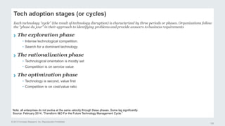 Tech adoption stages (or cycles) 
Each technology “cycle” (the result of technology disruption) is characterized by three periods or phases. Organizations follow 
the “phase du jour” in their approach to identifying problems and provide answers to business requirements 
› The exploration phase 
© 2013 Forrester Research, Inc. Reproduction Prohibited 
122 
• Intense technological competition. 
• Search for a dominant technology 
› The rationalization phase 
• Technological orientation is mostly set 
• Competition is on service value 
› The optimization phase 
• Technology is second, value first 
• Competition is on cost/value ratio 
Note: all enterprises do not evolve at the same velocity through these phases. Some lag significantly. 
Source: February 2014, “Transform I&O For the Future Technology Management Cycle.” 
 