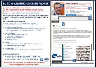 Q1 “WHAT AM I GOING TO USE LINKEDIN FOR?”
Q2 “WHO CAN YOU ENAGAGE SO YOU CAN BE THE BEST YOU CAN BE?
Q3 “WHAT ON YOUR PROFILE IS GOING TO INTEREST THE KEY PEOPLE?
ANSWERS = THE FOUNDATION TO YOUR WHOLE LINKEDIN PRESENCE
THE KEY TO WRITING A GREAT PROFILE IS TO HUMANISE IT AND MAKE
IT ABOUT YOUR PASSION, GOALS AND YOUR MOTIVATIONS (IT’S NOT A
CV!)
THE 5 KEY AREAS TO A GREAT PROFILE
1) PROFILE PICTURE – MAKE IT PROFESSIONAL ITS NOT FACEBOOK
2) YOUR PROFESSIONAL HEADLINE
 TALK ABOUT YOUR REAL VALUE TO THE PEOPLE YOU WANT TO ENGAGE
 ADD IN 2-3 KEYWORDS THAT YOU WANT PEOPLE TO FIND YOU FOR
3) PROFILE SUMMARY
 I HAVE A PASSION & I LOVE WHAT I DO
 TOP 3 BENEFITS YOU OFFER
 REASON YOU’RE ON LINKEDIN
 OUTSIDE OF WORK
4) EVIDENCE
 RECOMMENDATIONS – ASK FOR 3 THINGS THAT BACK YOUR VALUE
 ENDORSEMENTS – SPECIFIC SKILLS
5) CONTRACT INFO
 PROFESSIONAL EMAIL ADDRESS | PHONE NUMBER | SKYPE ADDRESS
GREAT PROFILE ADDITIONS
 VISUAL CONTENT – UPLOAD YOUTUBE VIDEO | PRESENTATIONS
 CERTIFICATIONS | INDUSTRY STANDARD QUALIFACTIONS
 UPLOAD YOUR CV AS A PDF | WRITTEN RECOMMEDATIONS
BUILD A WINNING LINKEDIN PROFILE
1
2
3
4
5
WANT TO KNOW HOW TO GENERATE LEADS, BUSINESS & SALES ON LINKEDIN?
Email me here or call me 07876 711717
 