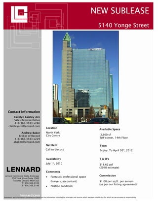 NEW SUBLEASE
                                                                                                                         5140 Yonge Street




     Contact Information
          Carolyn Laidley Arn
          Sales Representative
          416.366.3183 x246
     claidleyarn@lennard.com
                                                      Location
                                                                                                                          Available Space
                  Andrew Baker                        North York
                Broker of Record                      City Centre                                                          3,100 sf
             416.366.3183 x229                                                                                             NW corner, 14th Floor
            abaker@lennard.com
                                                      Net Rent                                                             Term
                                                     Call to discuss                                                       Expiry: To April 30th, 2012


                                                      Availability                                                        T & O’s
                                                      July 1 , 2010
                                                               st
                                                                                                                          $18.62 psf
                                                                                                                          (2010 estimate)
                                                      Comments
 Lennard Commercial Realty, Brokerage
                                                      •     Fantastic professional space                                  Commission
          150 York Street Suite 1900
           Toronto Ontario M5H 3S5                          (lawyers, accountant)                                         $1.00 per sq.ft. per annum
                   T: 416.366.3183
                   F: 416.366.3186
                                                                                                                          (as per our listing agreement)
                                                      •     Pristine condition


                     lennard.com
Statements and information contained are based on the information furnished by principals and sources which we deem reliable but for which we can assume no responsibility
 