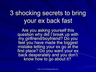 3 shocking secrets to bring your ex back fast Are you asking yourself this question why did I break up with my girlfriend/boyfriend? Do you feel you have made the biggest mistake letting your ex go at the first place? Do you want your ex back desperately and you don’t know how to go about it?  
