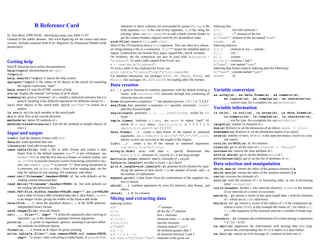 R Reference Card
by Tom Short, EPRI PEAC, tshort@epri-peac.com 2004-11-07
Granted to the public domain. See www.Rpad.org for the source and latest
version. Includes material from R for Beginners by Emmanuel Paradis (with
permission).
Getting help
Most R functions have online documentation.
help(topic) documentation on topic
?topic id.
help.search("topic") search the help system
apropos("topic") the names of all objects in the search list matching
the regular expression ”topic”
help.start() start the HTML version of help
str(a) display the internal *str*ucture of an R object
summary(a) gives a “summary” of a, usually a statistical summary but it is
generic meaning it has different operations for different classes of a
ls() show objects in the search path; specify pat="pat" to search on a
pattern
ls.str() str() for each variable in the search path
dir() show ﬁles in the current directory
methods(a) shows S3 methods of a
methods(class=class(a)) lists all the methods to handle objects of
class a
Input and output
load() load the datasets written with save
data(x) loads speciﬁed data sets
library(x) load add-on packages
read.table(file) reads a ﬁle in table format and creates a data
frame from it; the default separator sep="" is any whitespace; use
header=TRUE to read the ﬁrst line as a header of column names; use
as.is=TRUE to prevent character vectors from being converted to fac-
tors; use comment.char="" to prevent "#" from being interpreted as
a comment; use skip=n to skip n lines before reading data; see the
help for options on row naming, NA treatment, and others
read.csv("filename",header=TRUE) id. but with defaults set for
reading comma-delimited ﬁles
read.delim("filename",header=TRUE) id. but with defaults set
for reading tab-delimited ﬁles
read.fwf(file,widths,header=FALSE,sep="",as.is=FALSE)
read a table of fixed width formatted data into a ’data.frame’; widths
is an integer vector, giving the widths of the ﬁxed-width ﬁelds
save(file,...) saves the speciﬁed objects (...) in the XDR platform-
independent binary format
save.image(file) saves all objects
cat(..., file="", sep=" ") prints the arguments after coercing to
character; sep is the character separator between arguments
print(a, ...) prints its arguments; generic, meaning it can have differ-
ent methods for different objects
format(x,...) format an R object for pretty printing
write.table(x,file="",row.names=TRUE,col.names=TRUE,
sep=" ") prints x after converting to a data frame; if quote is TRUE,
character or factor columns are surrounded by quotes ("); sep is the
ﬁeld separator; eol is the end-of-line separator; na is the string for
missing values; use col.names=NA to add a blank column header to
get the column headers aligned correctly for spreadsheet input
sink(file) output to file, until sink()
Most of the I/O functions have a file argument. This can often be a charac-
ter string naming a ﬁle or a connection. file="" means the standard input or
output. Connections can include ﬁles, pipes, zipped ﬁles, and R variables.
On windows, the ﬁle connection can also be used with description =
"clipboard". To read a table copied from Excel, use
x <- read.delim("clipboard")
To write a table to the clipboard for Excel, use
write.table(x,"clipboard",sep="t",col.names=NA)
For database interaction, see packages RODBC, DBI, RMySQL, RPgSQL, and
ROracle. See packages XML, hdf5, netCDF for reading other ﬁle formats.
Data creation
c(...) generic function to combine arguments with the default forming a
vector; with recursive=TRUE descends through lists combining all
elements into one vector
from:to generates a sequence; “:” has operator priority; 1:4 + 1 is “2,3,4,5”
seq(from,to) generates a sequence by= speciﬁes increment; length=
speciﬁes desired length
seq(along=x) generates 1, 2, ..., length(along); useful for for
loops
rep(x,times) replicate x times; use each= to repeat “each” el-
ement of x each times; rep(c(1,2,3),2) is 1 2 3 1 2 3;
rep(c(1,2,3),each=2) is 1 1 2 2 3 3
data.frame(...) create a data frame of the named or unnamed
arguments; data.frame(v=1:4,ch=c("a","B","c","d"),n=10);
shorter vectors are recycled to the length of the longest
list(...) create a list of the named or unnamed arguments;
list(a=c(1,2),b="hi",c=3i);
array(x,dim=) array with data x; specify dimensions like
dim=c(3,4,2); elements of x recycle if x is not long enough
matrix(x,nrow=,ncol=) matrix; elements of x recycle
factor(x,levels=) encodes a vector x as a factor
gl(n,k,length=n*k,labels=1:n) generate levels (factors) by spec-
ifying the pattern of their levels; k is the number of levels, and n is
the number of replications
expand.grid() a data frame from all combinations of the supplied vec-
tors or factors
rbind(...) combine arguments by rows for matrices, data frames, and
others
cbind(...) id. by columns
Slicing and extracting data
Indexing vectors
x[n] nth element
x[-n] all but the nth element
x[1:n] ﬁrst n elements
x[-(1:n)] elements from n+1 to the end
x[c(1,4,2)] speciﬁc elements
x["name"] element named "name"
x[x > 3] all elements greater than 3
x[x > 3 & x < 5] all elements between 3 and 5
x[x %in% c("a","and","the")] elements in the given set
Indexing lists
x[n] list with elements n
x[[n]] nth element of the list
x[["name"]] element of the list named "name"
x$name id.
Indexing matrices
x[i,j] element at row i, column j
x[i,] row i
x[,j] column j
x[,c(1,3)] columns 1 and 3
x["name",] row named "name"
Indexing data frames (matrix indexing plus the following)
x[["name"]] column named "name"
x$name id.
Variable conversion
as.array(x), as.data.frame(x), as.numeric(x),
as.logical(x), as.complex(x), as.character(x),
... convert type; for a complete list, use methods(as)
Variable information
is.na(x), is.null(x), is.array(x), is.data.frame(x),
is.numeric(x), is.complex(x), is.character(x),
... test for type; for a complete list, use methods(is)
length(x) number of elements in x
dim(x) Retrieve or set the dimension of an object; dim(x) <- c(3,2)
dimnames(x) Retrieve or set the dimension names of an object
nrow(x) number of rows; NROW(x) is the same but treats a vector as a one-
row matrix
ncol(x) and NCOL(x) id. for columns
class(x) get or set the class of x; class(x) <- "myclass"
unclass(x) remove the class attribute of x
attr(x,which) get or set the attribute which of x
attributes(obj) get or set the list of attributes of obj
Data selection and manipulation
which.max(x) returns the index of the greatest element of x
which.min(x) returns the index of the smallest element of x
rev(x) reverses the elements of x
sort(x) sorts the elements of x in increasing order; to sort in decreasing
order: rev(sort(x))
cut(x,breaks) divides x into intervals (factors); breaks is the number
of cut intervals or a vector of cut points
match(x, y) returns a vector of the same length than x with the elements
of x which are in y (NA otherwise)
which(x == a) returns a vector of the indices of x if the comparison op-
eration is true (TRUE), in this example the values of i for which x[i]
== a (the argument of this function must be a variable of mode logi-
cal)
choose(n, k) computes the combinations of k events among n repetitions
= n!/[(n−k)!k!]
na.omit(x) suppresses the observations with missing data (NA) (sup-
presses the corresponding line if x is a matrix or a data frame)
na.fail(x) returns an error message if x contains at least one NA
 