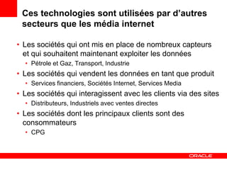 Ces technologies sont utilisées par d’autres
 secteurs que les média internet

• Les sociétés qui ont mis en place de nombreux capteurs
  et qui souhaitent maintenant exploiter les données
  • Pétrole et Gaz, Transport, Industrie
• Les sociétés qui vendent les données en tant que produit
  • Services financiers, Sociétés Internet, Services Media
• Les sociétés qui interagissent avec les clients via des sites
  • Distributeurs, Industriels avec ventes directes
• Les sociétés dont les principaux clients sont des
  consommateurs
  • CPG
 