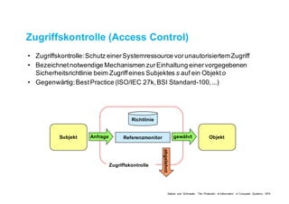 Zugriffskontrolle (Access Control)
• Zugriffskontrolle: Schutz einer Systemressource vor unautorisiertem Zugriff
• Bezeichnet notwendige Mechanismen zur Einhaltung einer vorgegebenen
Sicherheitsrichtlinie beim Zugriff eines Subjektes s auf ein Objekt o
• Gegenwärtig: Best Practice (ISO/IEC 27k, BSI Standard-100, ...)
ReferenzmonitorSubjekt ObjektAnfrage gewährt
abgelehnt
Richtlinie
Zugriffskontrolle
Saltzer und Schroeder, The Protection of Information in Computer Systems, 1974
 
