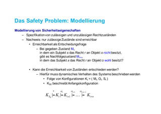 Das Safety Problem: Modellierung
Modellierung von Sicherheitseigenschaften
– Spezifikation von zulässigen und unzulässigen Rechtzuständen
– Nachweis: nur zulässige Zustände sind erreichbar
• Erreichbarkeit als Entscheidungsfrage
– Bei gegeben Zustand Mt,
in dem ein Subjekt s das Recht r an Objekt o nicht besitzt,
gibt es Nachfolgezustand Mt+n,
in dem das Subjekt s das Recht r an Objekt o wohl besitzt?
• Kann die Erreichbarkeit von Zuständen entschieden werden?
– Hierfür muss dynamisches Verhalten des Systems beschrieben werden
• Folge von Konfigurationen Kt = ( Mt, Ot, St )
• KS0 beschreibt Anfangskonfiguration
nttt
*
S KKKK
nttt
++
−++
====
11
0
|||| 1
ααα
!
 
