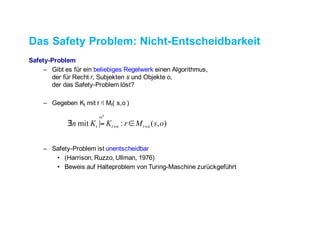 Das Safety Problem: Nicht-Entscheidbarkeit
Safety-Problem
– Gibt es für ein beliebiges Regelwerk einenAlgorithmus,
der für Recht r, Subjekten s und Objekte o,
der das Safety-Problem löst?
– Gegeben Kt mit r ∉ Mt( s,o )
– Safety-Problem ist unentscheidbar
• (Harrison, Ruzzo, Ullman, 1976)
• Beweis auf Halteproblem von Turing-Maschine zurückgeführt
),(:|mit osMrKKn ntntt
n
++ ∈=∃
α
 