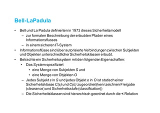 Bell-LaPadula
• Bell und La Padula definierten in 1973 dieses Sicherheitsmodell
– zur formalen Beschreibung der erlaubten Pfaden eines
Informationsflusses
– in einem sicheren IT-System
• Informationsflüsse sind über autorisierte Verbindungen zwischen Subjekten
und Objekten unterschiedlicher Sicherheitsklassen erlaubt.
• Betrachte ein Sicherheitssystem mit den folgenden Eigenschaften:
• Das System spezifiziert
• eine Menge von Subjekten S und
• eine Menge von Objekten O
– Jedes Subjekt s in S und jedes Objekt o in O ist statisch einer
Sicherheitsklasse C(s) und C(o) zugeordnet (kennzeichnen Freigabe
(clearance) und Sicherheitsstufe (classification))
– Die Sicherheitsklassen sind hierarchisch geordnet durch die < Relation
 