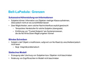 Bell-LaPadula: Grenzen
Sukzessive Höherstufung von Informationen
• Subjekte können Information von Objekten niedriger Klasse aufnehmen,
diese jedoch nicht an sie zurückfließen lassen
• Zwei Möglichkeiten, wenn solcher Nachrichtenfluss explizit gewünscht
– Temporäres Herabstufen für solche Subjekte (downgrade)
– Einführung von "Trusted Subjects" wie Systemprozessen,
die die No-Write-Down-Regel umgehen können
Blindes Schreiben
• Subjekt s darf Objekt o modifizieren, aufgrund von No-Read-Up anschließend jedoch
nicht lesen
– Bzgl. Integrität problematisch
Statisches Modell
• Erzeugung oder Löschung von Subjekten bzw. Objekten nicht beschrieben
• Änderung von Zugriffsrechten im Modell nicht beschrieben
 