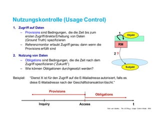 Nutzungskontrolle (Usage Control)
1. Zugriff auf Daten
– Provisions sind Bedingungen, die die Zeit bis zum
ersten Zugriff/direkte Erhebung von Daten
(Ground Truth) spezifizieren
– Referenzmonitor erlaubt Zugriff genau dann wenn die
Provisions erfüllt sind
2. Nutzung von Daten
– Obligations sind Bedingungen, die die Zeit nach dem
Zugriff spezifizieren (“Zukunft”)
– Wie können Obligationen durchgesetzt werden?
Beispiel: “Dienst X ist für den Zugriff auf die E-Mailadresse autorisiert, falls es
diese E-Mailadresse nach der Geschäftstransaktion löscht.”
Inquiry Access
Provisions
Obligations
t
1
2 ?
RM
Objekt
Subjekt
Park und Sandhu, The UCONABC Usage Control Model, 2004
 