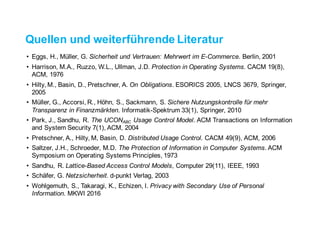 Quellen und weiterführende Literatur
• Eggs, H., Müller, G. Sicherheit und Vertrauen: Mehrwert im E-Commerce. Berlin, 2001
• Harrison, M.A., Ruzzo, W.L., Ullman, J.D. Protection in Operating Systems. CACM 19(8),
ACM, 1976
• Hilty, M., Basin, D., Pretschner, A. On Obligations. ESORICS 2005, LNCS 3679, Springer,
2005
• Müller, G., Accorsi, R., Höhn, S., Sackmann, S. Sichere Nutzungskontrolle für mehr
Transparenz in Finanzmärkten. Informatik-Spektrum 33(1), Springer, 2010
• Park, J., Sandhu, R. The UCONABC Usage Control Model. ACM Transactions on Information
and System Security 7(1), ACM, 2004
• Pretschner, A., Hilty, M, Basin, D. Distributed Usage Control. CACM 49(9), ACM, 2006
• Saltzer, J.H., Schroeder, M.D. The Protection of Information in Computer Systems. ACM
Symposium on Operating Systems Principles, 1973
• Sandhu, R. Lattice-Based Access Control Models, Computer 29(11), IEEE, 1993
• Schäfer, G. Netzsicherheit. d-punkt Verlag, 2003
• Wohlgemuth, S., Takaragi, K., Echizen, I. Privacy with Secondary Use of Personal
Information. MKWI 2016
 