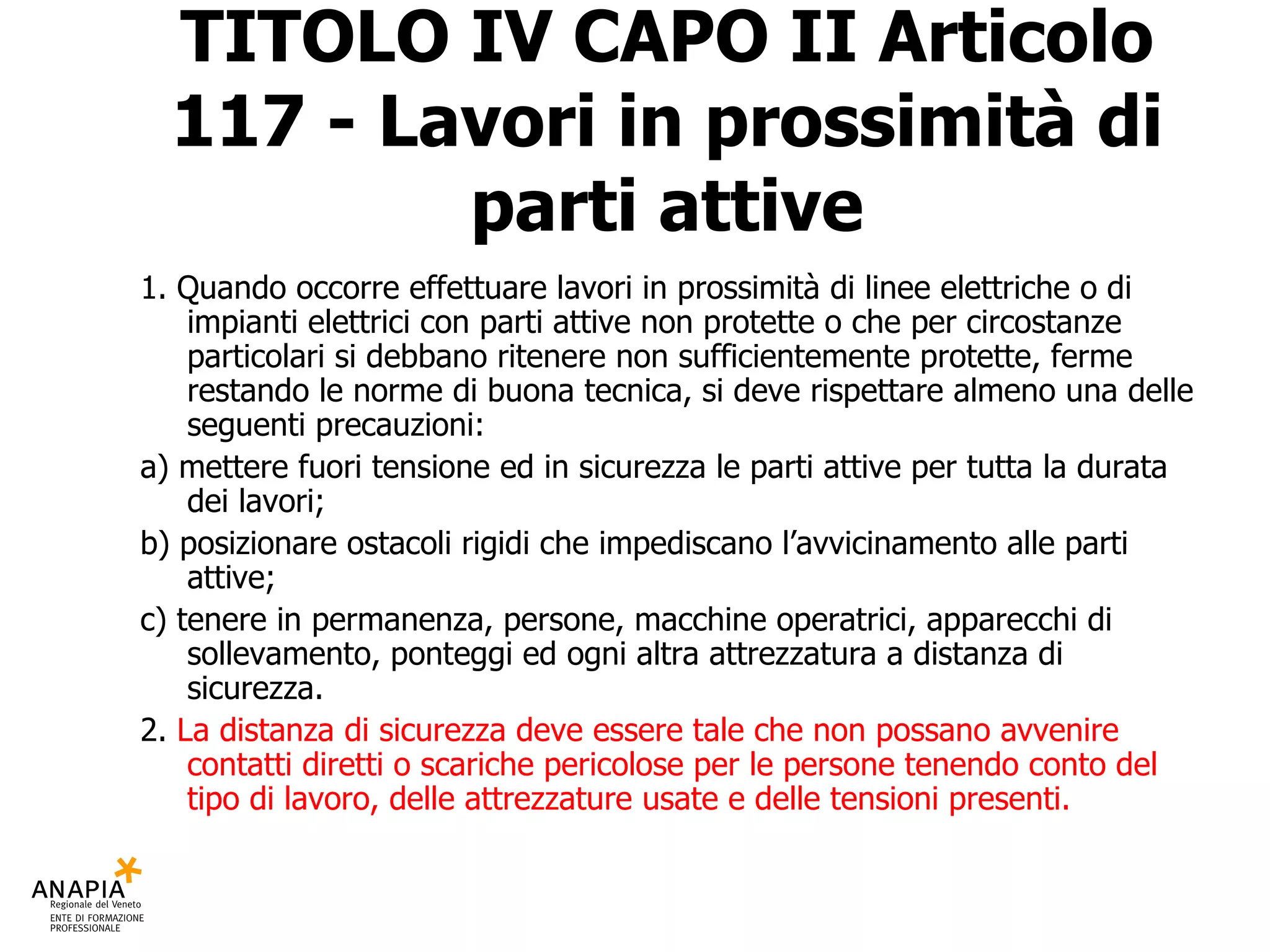 TITOLO IV CAPO II Articolo 117 - Lavori in prossimità di parti attive 1. Quando occorre effettuare lavori in prossimità di linee elettriche o di impianti elettrici con parti attive non protette o che per circostanze particolari si debbano ritenere non sufficientemente protette, ferme restando le norme di buona tecnica, si deve rispettare almeno una delle seguenti precauzioni: a) mettere fuori tensione ed in sicurezza le parti attive per tutta la durata dei lavori; b) posizionare ostacoli rigidi che impediscano l’avvicinamento alle parti attive; c) tenere in permanenza, persone, macchine operatrici, apparecchi di sollevamento, ponteggi ed ogni altra attrezzatura a distanza di sicurezza. 2.  La distanza di sicurezza deve essere tale che non possano avvenire contatti diretti o scariche pericolose per le persone tenendo conto del tipo di lavoro, delle attrezzature usate e delle tensioni presenti. 