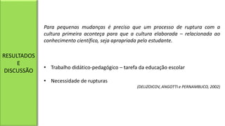 Para pequenas mudanças é preciso que um processo de ruptura com a
cultura primeira aconteça para que a cultura elaborada – relacionada ao
conhecimento científico, seja apropriada pelo estudante.
• Trabalho didático-pedagógico – tarefa da educação escolar
• Necessidade de rupturas
(DELIZOICOV, ANGOTTI e PERNAMBUCO, 2002)
RESULTADOS
E
DISCUSSÃO
 