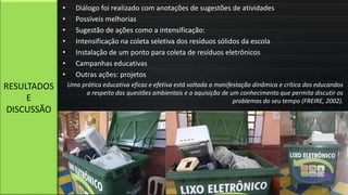 • Diálogo foi realizado com anotações de sugestões de atividades
• Possíveis melhorias
• Sugestão de ações como a intensificação:
• Intensificação na coleta seletiva dos resíduos sólidos da escola
• Instalação de um ponto para coleta de resíduos eletrônicos
• Campanhas educativas
• Outras ações: projetos
Uma prática educativa eficaz e efetiva está voltada a manifestação dinâmica e crítica dos educandos
a respeito das questões ambientais e a aquisição de um conhecimento que permita discutir os
problemas do seu tempo (FREIRE, 2002).
RESULTADOS
E
DISCUSSÃO
 